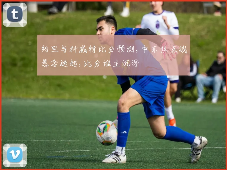 约旦与科威特比分预测,中东焦点战悬念迭起,比分谁主沉浮