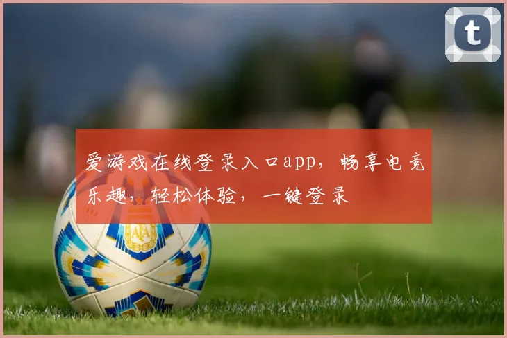 爱游戏在线登录入口app，畅享电竞乐趣，轻松体验，一键登录