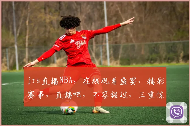 jrs直播NBA，在线观看盛宴，精彩赛事，直播吧，不容错过，三重惊喜，等你来战