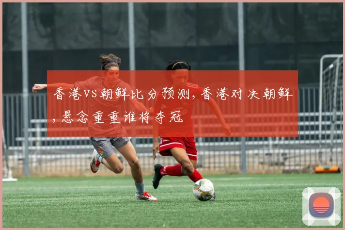 香港vs朝鲜比分预测,香港对决朝鲜,悬念重重谁将夺冠